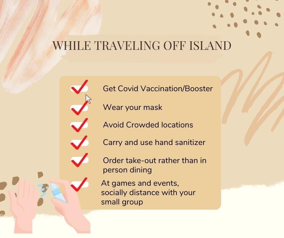 While travelling off island: Get Covid Vaccination/Booster.  wear Your mask.  Avoid crowded locations.  Carry and use hand sanitizer.  Order take-out rather than in person dining.  At games and events, socially distance with your small group.