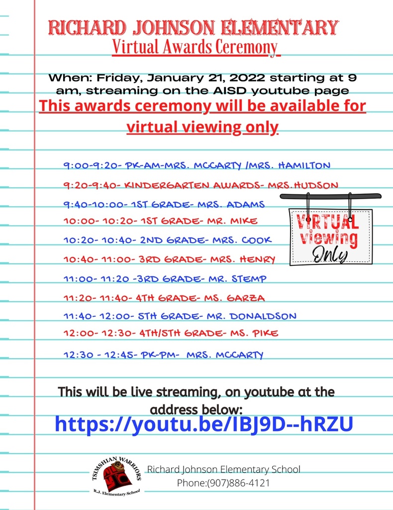 Richard Johnson Elementary Virtual Awards Ceremony  When: Friday January 21st starting at 9:00am, streaming on the AISD YouTube page.    This awards ceremony will be available for virtual viewing only.   9:00-9:20 PK AM (Mrs. McCarty/Mrs. Hamilton) 9:20-9:40- Kindergarten (Mrs. Hudson) 9:40-10:00- 1st Grade (Mrs. Adams) 10:00-10:20- 1st Grade (Mr. Mike) 10:20-10:40- 2nd Grade (Mrs. Cook) 10:40-11:00- 3rd Grade (Mrs. Henry) 11:00-11:20- 3rd Grade (Mr. Stemp) 11:20-11:40- 4th Grade (Ms. Garza) 11:40-12:00- 5th Grade (Mr. Donaldson) 12:00-12:30- 4th/5th Grade (Ms. Pike) 12:30-12:45- PK PM (Mrs. McCarty)  This will be live streaming on YouTube at the address below: (link provided).  RJ logo with phone number (907) 886-4121