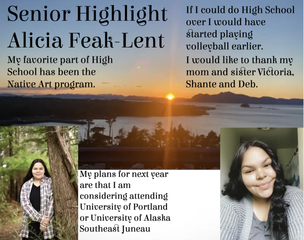 Senior Highlight Alicia Feak-Lent.  My favorite part of highschool has been the native art program.  If I could do highschool over I would have started playing volleyball earlier.  I would like to thank my mom and sister Victoria, Shane, and Deb.  My plans for next year are that I'm considering attending University of Portland or University of Alaska SE Juneau.