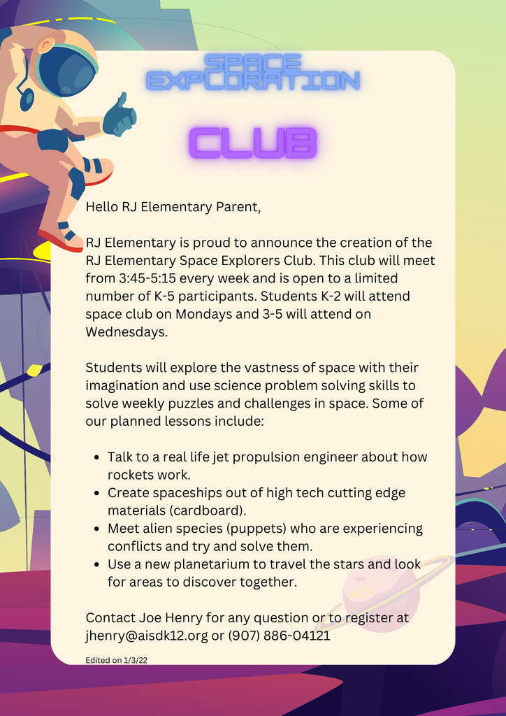 Space exploration club flyer with astronaut and space background. Talk to a real life jet propulsion engineer about how rockets work. Create spaceships out of high tech cutting edge materials (cardboard). Meet alien species (puppets) who are experiencing conflicts and try and solve them. Use a new planetarium to travel the stars and look for areas to discover together. Hello RJ Elementary Parent, RJ Elementary is proud to announce the creation of the RJ Elementary Space Explorers Club. This club will meet from 3:45-5:15 every week and is open to a limited number of K-5 participants. Students K-2 will attend space club on Mondays and 3-5 will attend on Wednesdays. Students will explore the vastness of space with their imagination and use science problem solving skills to solve weekly puzzles and challenges in space. Some of our planned lessons include: Contact Joe Henry for any question or to register at jhenry@aisdk12.org or (907) 886-04121