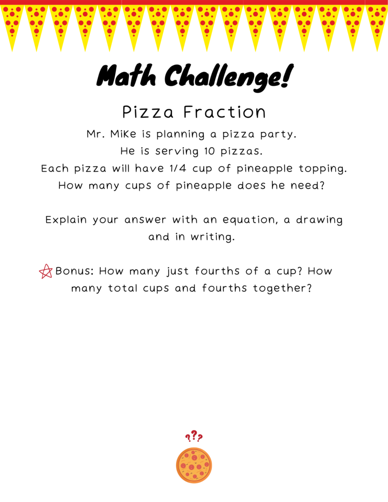 flyer with Math Challenge- Pizza Fraction. Pizza banner. Mr. Mike is planning a pizza party. He is serving 10 pizzas. Each pizza will have 1/4 cup of pineapple topping. How many cups of pineapple does he need? Explain your answer with an equation, a drawing and in writing. Bonus: How many just fourths of a cup? How many total cups and fourths together?